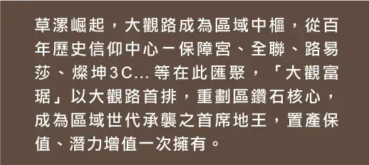 草漯崛起，大觀路成為區域中樞，從百
              年歷史信仰中心－保障宮、全聯、路易
              莎、燦坤3C…等在此匯聚，「大觀富
              琚」以大觀路首排，重劃區鑽石核心，
              成為區域世代承襲之首席地王，置產保
              值、潛力增值一次擁有。